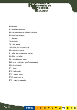 Pag 94
INDICE III III IV V VI VII VIII IX X XI
I - barretina;
II - jaqueta azul-ferrete;
III - camisa branca de colarinho simples;
IV - colarinho simples;
V - dragona;
VI - insígnia;
VII - charlateira;
VIII – distintivo tope nacional;
IX – distintivo cayena;
X - calça branca ou culote branco;
XI - faixa vermelha;
XII - cinto talabarte preto;
XIII - cinto verde-oliva com fivela dourada;
XIV - luva branca;
XV - fiador;
XVI - meia preta;
XVII - sapato preto;
XVIII - bota preta; e
XVII - esporim prateado.
 
