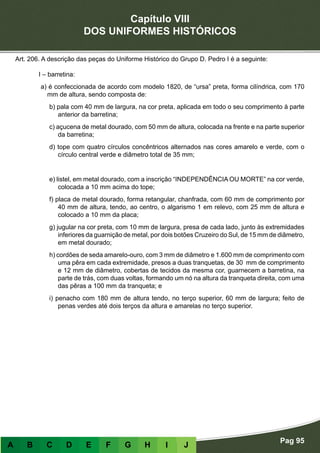 Capítulo VIII
DOS UNIFORMES HISTÓRICOS
Pag 95
A B C D E F G H I J
Art. 206. A descrição das peças do Uniforme Histórico do Grupo D. Pedro I é a seguinte:
I – barretina:
a) é confeccionada de acordo com modelo 1820, de “ursa” preta, forma cilíndrica, com 170
mm de altura, sendo composta de:
b) pala com 40 mm de largura, na cor preta, aplicada em todo o seu comprimento à parte
anterior da barretina;
c) açucena de metal dourado, com 50 mm de altura, colocada na frente e na parte superior
da barretina;
d) tope com quatro círculos concêntricos alternados nas cores amarelo e verde, com o
círculo central verde e diâmetro total de 35 mm;
e) listel, em metal dourado, com a inscrição “INDEPENDÊNCIA OU MORTE” na cor verde,
colocada a 10 mm acima do tope;
f) placa de metal dourado, forma retangular, chanfrada, com 60 mm de comprimento por
40 mm de altura, tendo, ao centro, o algarismo 1 em relevo, com 25 mm de altura e
colocado a 10 mm da placa;
g) jugular na cor preta, com 10 mm de largura, presa de cada lado, junto às extremidades
inferiores da guarnição de metal, por dois botões Cruzeiro do Sul, de 15 mm de diâmetro,
em metal dourado;
h) cordões de seda amarelo-ouro, com 3 mm de diâmetro e 1.600 mm de comprimento com
uma pêra em cada extremidade, presos a duas tranquetas, de 30 mm de comprimento
e 12 mm de diâmetro, cobertas de tecidos da mesma cor, guarnecem a barretina, na
parte de trás, com duas voltas, formando um nó na altura da tranqueta direita, com uma
das pêras a 100 mm da tranqueta; e
i) penacho com 180 mm de altura tendo, no terço superior, 60 mm de largura; feito de
penas verdes até dois terços da altura e amarelas no terço superior.
 