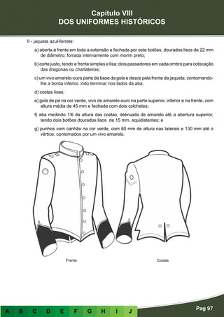 Capítulo VIII
DOS UNIFORMES HISTÓRICOS
Pag 97
A B C D E F G H I J
II - jaqueta azul-ferrete:
a) aberta à frente em toda a extensão e fechada por sete botões, dourados lisos de 22 mm
de diâmetro; forrada internamente com morim preto;
b) corte justo, tendo a frente simples e lisa; dois passadores em cada ombro para colocação
das dragonas ou charlateiras;
c) um vivo amarelo-ouro parte da base da gola e desce pela frente da jaqueta, contornando-
lhe a borda inferior, indo terminar nos lados da aba;
d) costas lisas;
e) gola de pé na cor verde, vivo de amarelo-ouro na parte superior, inferior e na frente, com
altura média de 45 mm e fechada com dois colchetes;
f) aba medindo 1/6 da altura das costas, debruada de amarelo até a abertura superior,
tendo dois botões dourados lisos de 15 mm, equidistantes; e
g) punhos com canhão na cor verde, com 80 mm de altura nas laterais e 130 mm até o
vértice, contornados por um vivo amarelo.
Frente Costas
 