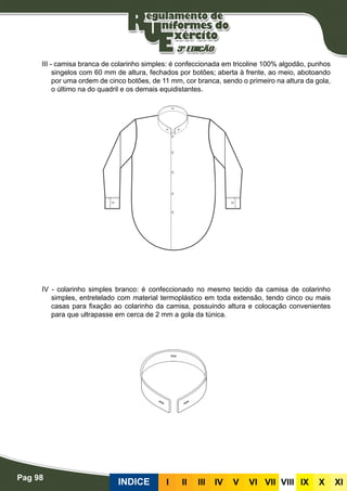 Pag 98
INDICE III III IV V VI VII VIII IX X XI
III - camisa branca de colarinho simples: é confeccionada em tricoline 100% algodão, punhos
singelos com 60 mm de altura, fechados por botões; aberta à frente, ao meio, abotoando
por uma ordem de cinco botões, de 11 mm, cor branca, sendo o primeiro na altura da gola,
o último na do quadril e os demais equidistantes.
IV - colarinho simples branco: é confeccionado no mesmo tecido da camisa de colarinho
simples, entretelado com material termoplástico em toda extensão, tendo cinco ou mais
casas para fixação ao colarinho da camisa, possuindo altura e colocação convenientes
para que ultrapasse em cerca de 2 mm a gola da túnica.
 