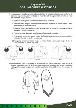 Capítulo VIII
DOS UNIFORMES HISTÓRICOS
Pag 99
A B C D E F G H I J
V - dragonas para oficial e sargento: são constituídas de pala de metal dourado, em forma de
escamas superpostas, com um botão de metal dourado liso; palmatória circular de metal
dourado com franjas, sendo:
a) capitão: duas dragonas com franjas de canutilhos dourados;
b) 1º tenente: uma dragona com franjas de canutilhos dourados no ombro direito, e outra
sem franjas, no ombro esquerdo;
c) 2º tenente: uma dragona sem franjas no ombro direito, e outra, com franjas de canutilhos
dourados, no ombro esquerdo;
d) 1º sargento: duas dragonas com franjas de fios de seda vermelha;
e) 2º sargento: uma dragona com franjas de fios de seda vermelha no ombro direito, e
outra, sem franjas, no ombro esquerdo; e
f) 3º sargento: uma dragona sem franjas no ombro direito, e outra, com franjas de fios de
seda vermelha, no ombro esquerdo.
VI - Insígnia para cabo: dois galões de fio amarelo-ouro, formando ângulo, com 12 mm de
largura, espaçados, entre si, de 5 mm, costurados sobre um tecido azul-ferrete e aplicados
no terço inferior das mangas, com o vértice para baixo distante 50 mm do vivo amarelo do
canhão.
Cap 1º Ten 2º Ten
 