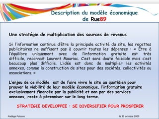 Structure du capital de Rue89L’ouverture du capital à des investisseurs permet de :	- prolonger et d’élargir la construction de nouveau médias indépendants et participatifs,	- consolider et étendre la communauté	- garantir sa viabilité économique et le pérenniser.Cinq investisseurs accompagnent ce média innovant : 	- Halmahera (100 000€)	- Khedaoudj Zemmouri, journaliste (100 000 €)	- la société de production audiovisuelle Midi-Minuit (200 000 €)	- la société internet (régie publicitaire et éditeur de contenus) Hi-Media (300 000 €)	- Verdoso Média, le fonds personnel de Franck Ullmann (300 000 €)Habitants : équipe initiale du siteAmis : la société des Amis de Rue 89 regroupe une trentaine de personnes qui ont aidé au lancement du siteNadège Poisson 						le 31 octobre 2009