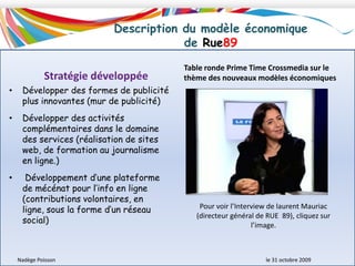 Structure du capital de Rue89Interprétation des données statistiques :La société Rue89 s’est considérablement développée (grâce à l’ouverture de son capital) ce qui est un signe positif de confiance dans ce secteur économique de l’information en ligne. Ces investisseurs viennent d’horizons différents (fondateurs, amis, habitants, et nouveaux actionnaires), tous animés par la volonté de soutenir et d’accompagner le développement d’un média différent sur le territoire de l’Internet : un modèle participatif de l’information en ligne innovant.Habitants : équipe initiale du siteAmis : la société des Amis de Rue 89 regroupe une trentaine de personnes qui ont aidé au lancement du siteNadège Poisson 						le 31 octobre 2009