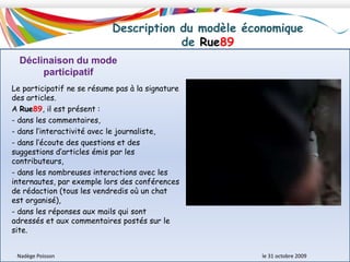 Description du modèle économique de Rue89Le modèle de Rue89 est fondé sur la constitution et la fidélisation de l’audience (600 000 par mois environ) qui leur permet de développer des recettes publicitaires.  La diffusion Internet figure au cœur de la stratégie de Rue 89 avec l’idée d’une empreinte forte sur la marché de l’internet par : le lancement du site participatif Marseille.rue89.com à l’échelle d’une grande métropole de province, 