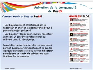 Description du modèle économique de Rue89Nadège Poisson 						le 31 octobre 2009Stratégie développéeTable ronde Prime Time Crossmedia sur le thème des nouveaux modèles économiquesDévelopper des formes de publicité plus innovantes (mur de publicité)Développer des activités complémentaires dans le domaine des services (réalisation de sites web, de formation au journalisme en ligne.) Développement d’une plateforme de mécénat pour l’info en ligne (contributions volontaires, en ligne, sous la forme d’un réseau social)Pour voir l’Interview de laurent Mauriac (directeur général de RUE  89), cliquez sur l’image.