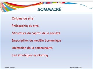 SOMMAIREOrigine du sitePhilosophie du siteStructure du capital de la sociétéDescription du modèle économiqueAnimation de la communautéLes stratégies marketingNadège Poisson 						le 31 octobre 2009
