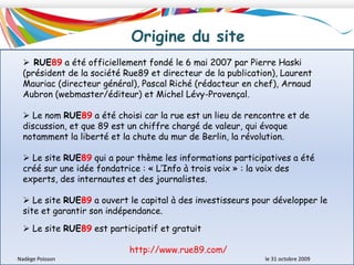 Origine du site RUE89 a été officiellement fondé le 6 mai 2007 par Pierre Haski (président de la société Rue89 et directeur de la publication), Laurent Mauriac (directeur général), Pascal Riché (rédacteur en chef), Arnaud Aubron (webmaster/éditeur) et Michel Lévy-Provençal.
