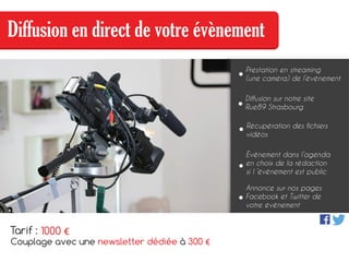 Diffusion en direct de votre évènement
Prestation en streaming
(une caméra) de l’évènement
Récupération des fichiers
vidéos
Diffusion sur notre site
Rue89 Strasbourg
Évènement dans l’agenda
en choix de la rédaction
si l ’évènement est public
Annonce sur nos pages
Facebook et Twitter de
votre évènement
Tarif :
Couplage avec une newsletter dédiée à 300 €
1000 €
 