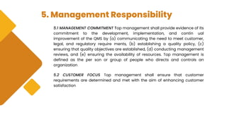 5. Management Responsibility
5.1 MANAGEMENT COMMITMENT Top management shall provide evidence of its
commitment to the development, implementation, and contin ual
improvement of the QMS by (a) communicating the need to meet customer,
legal, and regulatory require ments, (b) establishing a quality policy, (c)
ensuring that quality objectives are established, (d) conducting management
reviews, and (e) ensuring the availability of resources. Top management is
defined as the per son or group of people who directs and controls an
organization
5.2 CUSTOMER FOCUS Top management shall ensure that customer
requirements are determined and met with the aim of enhancing customer
satisfaction
 