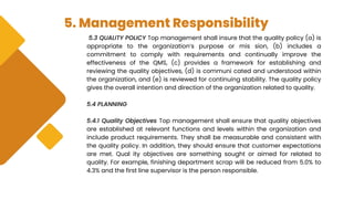 5. Management Responsibility
5.3 QUALITY POLICY Top management shall insure that the quality policy (a) is
appropriate to the organization’s purpose or mis sion, (b) includes a
commitment to comply with requirements and continually improve the
effectiveness of the QMS, (c) provides a framework for establishing and
reviewing the quality objectives, (d) is communi cated and understood within
the organization, and (e) is reviewed for continuing stability. The quality policy
gives the overall intention and direction of the organization related to quality.
5.4 PLANNING
5.4.1 Quality Objectives Top management shall ensure that quality objectives
are established at relevant functions and levels within the organization and
include product requirements. They shall be measurable and consistent with
the quality policy. In addition, they should ensure that customer expectations
are met. Qual ity objectives are something sought or aimed for related to
quality. For example, finishing department scrap will be reduced from 5.0% to
4.3% and the first line supervisor is the person responsible.
 