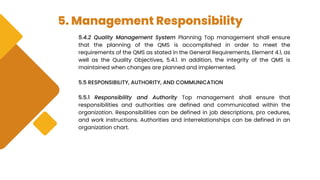 5. Management Responsibility
5.4.2 Quality Management System Planning Top management shall ensure
that the planning of the QMS is accomplished in order to meet the
requirements of the QMS as stated in the General Requirements, Element 4.1, as
well as the Quality Objectives, 5.4.1. In addition, the integrity of the QMS is
maintained when changes are planned and implemented.
5.5 RESPONSIBILITY, AUTHORITY, AND COMMUNICATION
5.5.1 Responsibility and Authority Top management shall ensure that
responsibilities and authorities are defined and communicated within the
organization. Responsibilities can be defined in job descriptions, pro cedures,
and work instructions. Authorities and interrelationships can be defined in an
organization chart.
 