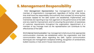 5. Management Responsibility
5.5.2 Management Representative Top management shall appoint a
member of organization’s management, regardless of his/her other duties,
that shall have the responsibility and authority that includes (a) ensuring that
processes needed for the QMS system are established, implemented, and
maintained, (b) reporting to top man agement on the performance of the QMS
and any need for improvement, and (c) ensuring the promotion of awareness
of customer requirements throughout the organization. Appointment of a
member of top manage ment as the representative can contribute to the
effectiveness of the QMS.
5.5.3 Internal Communication Top management shall ensure that appropriate
communication channels are established within the organization and that
communication takes place regarding the QMS. Typical communication
techniques are management workplace briefing, recognition of achievement,
bulletin boards, e-mail, and in-house news brochures
 