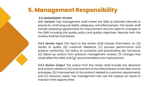 5. Management Responsibility
5.6 MANAGEMENT REVIEW
5.6.1 General Top management shall review the QMS at planned intervals to
ensure its continuing suit ability, adequacy, and effectiveness. This review shall
include assessing opportunities for improvement and the need for changes to
the QMS including the quality policy and quality objectives. Records from the
reviews shall be maintained.
5.6.2 Review Input The input to the review shall include information on (a)
results of audits, (b) customer feedback, (c) process performance and
product conformity, (d) status of corrective and preventative per formance,
(e) follow-up actions from previous management reviews, (f) changes that
could affect the QMS, and (g) recommendations for improvement.
5.6.3 Review Output The output from the review shall include any decisions
and actions related to (a) improvement of the effectiveness of the QMS and its
processes, (b) improvement of the product related to customer requirements,
and (c) resource needs. Top management can use the outputs as inputs to
improve ment opportunities
 
