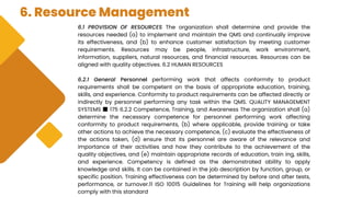 6. Resource Management
6.1 PROVISION OF RESOURCES The organization shall determine and provide the
resources needed (a) to implement and maintain the QMS and continually improve
its effectiveness, and (b) to enhance customer satisfaction by meeting customer
requirements. Resources may be people, infrastructure, work environment,
information, suppliers, natural resources, and financial resources. Resources can be
aligned with quality objectives. 6.2 HUMAN RESOURCES
6.2.1 General Personnel performing work that affects conformity to product
requirements shall be competent on the basis of appropriate education, training,
skills, and experience. Conformity to product requirements can be affected directly or
indirectly by personnel performing any task within the QMS. QUALITY MANAGEMENT
SYSTEMS ■ 175 6.2.2 Competence, Training, and Awareness The organization shall (a)
determine the necessary competence for personnel performing work affecting
conformity to product requirements, (b) where applicable, provide training or take
other actions to achieve the necessary competence, (c) evaluate the effectiveness of
the actions taken, (d) ensure that its personnel are aware of the relevance and
importance of their activities and how they contribute to the achievement of the
quality objectives, and (e) maintain appropriate records of education, train ing, skills,
and experience. Competency is defined as the demonstrated ability to apply
knowledge and skills. It can be contained in the job description by function, group, or
specific position. Training effectiveness can be determined by before and after tests,
performance, or turnover.11 ISO 10015 Guidelines for Training will help organizations
comply with this standard
 
