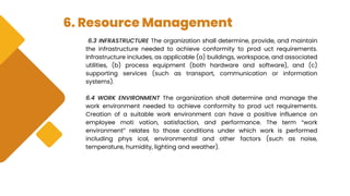 6. Resource Management
6.3 INFRASTRUCTURE The organization shall determine, provide, and maintain
the infrastructure needed to achieve conformity to prod uct requirements.
Infrastructure includes, as applicable (a) buildings, workspace, and associated
utilities, (b) process equipment (both hardware and software), and (c)
supporting services (such as transport, communication or information
systems).
6.4 WORK ENVIRONMENT The organization shall determine and manage the
work environment needed to achieve conformity to prod uct requirements.
Creation of a suitable work environment can have a positive influence on
employee moti vation, satisfaction, and performance. The term “work
environment” relates to those conditions under which work is performed
including phys ical, environmental and other factors (such as noise,
temperature, humidity, lighting and weather).
 