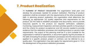 7. Product Realization
7.1 PLANNING OF PRODUCT REALIZATION The organization shall plan and
develop the processes needed for product realization. Planning of product
realization shall be consistent with the requirements of the other processes of
QMS. In planning product realization, the organization shall determine the
following, as appropriate: (a) quality objectives and requirements for the
product; (b) the need to establish processes and documents, and to provide
resources specific to the product; (c) required verification, validation,
monitoring, measurement inspection, and test activities specific to the product
and the criteria for product acceptance; and (d) records needed to provide
evidence that the realization processes and resulting product or service meet
requirements. The output of this planning shall be in a form suitable for the
organization’s method of operations. A document specify ing the processes of
the QMS (including the product realization processes) and the resources to be
applied to a specific product, project or contract, can be referred to as a
quality plan. The organization may also apply the requirements given in 7.3 to
the development of the product realization processes.
 