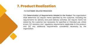 7. Product Realization
7.2 CUSTOMER-RELATED PROCESSES
7.2.1 Determination of Requirements Related to the Product The organization
shall determine (a) require ments specified by the customer, including the
requirements for delivery and post-delivery activities, (b) require ments not
stated by the customer but necessary for specified or intended use, where
known, (c) statutory and regulatory requirements applicable to the product,
and (d) any additional requirements considered necessary by the
organization.
 