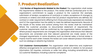 7. Product Realization
7.2.2 Review of Requirements Related to the Product The organization shall review
the requirements related to the product. This review shall be conducted prior to the
organization’s commitment to supply a product to the customer (for example,
submission of tenders, acceptance of contracts or orders, acceptance of changes to
contracts or orders) and shall ensure that (a) product requirements are defined, (b)
contract or order requirements differing from those previously expressed are resolved,
and (c) the organization has the ability to meet the defined requirements. Records of
the results of the review and actions arising from the review shall be maintained.
Where the customer provides no documented statement of requirement, the
customer requirements shall be confirmed by the organization before acceptance.
Where product requirements are changed, the organization shall ensure that relevant
documents are amended and that relevant personnel are made aware of the
changed requirements. In some situations, such as Internet sales, a formal review is
imprac tical for each order. Instead, the review can cover relevant product information
such as catalogs or advertis ing material.
7.2.3 Customer Communication The organization shall determine and implement
effective arrangements for communicating with customers in relation to (a) product
information, (b) inquiries, contracts, or order han dling, including amendments, and
(c) customer feedback, including customer complaints.
 