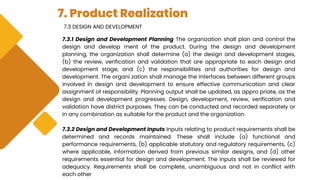7. Product Realization
7.3 DESIGN AND DEVELOPMENT
7.3.1 Design and Development Planning The organization shall plan and control the
design and develop ment of the product. During the design and development
planning, the organization shall determine (a) the design and development stages,
(b) the review, verification and validation that are appropriate to each design and
development stage, and (c) the responsibilities and authorities for design and
development. The organi zation shall manage the interfaces between different groups
involved in design and development to ensure effective communication and clear
assignment of responsibility. Planning output shall be updated, as appro priate, as the
design and development progresses. Design, development, review, verification and
validation have district purposes. They can be conducted and recorded separately or
in any combination as suitable for the product and the organization.
7.3.2 Design and Development Inputs Inputs relating to product requirements shall be
determined and records maintained. These shall include (a) functional and
performance requirements, (b) applicable statutory and regulatory requirements, (c)
where applicable, information derived from previous similar designs, and (d) other
requirements essential for design and development. The inputs shall be reviewed for
adequacy. Requirements shall be complete, unambiguous and not in conflict with
each other
 