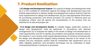 7. Product Realization
7.3.3 Design and Development Outputs The outputs of design and development shall
be in a form suitable for verification against the design and development input and
shall be approved prior to release. Design and development outputs shall (a) meet the
input requirements for design and development, (b) pro vide appropriate information
for purchasing, production, and service provision, (c) contain or reference prod uct
acceptance criteria, and (d) specify the characteristics of the product that are
essential for its safe and proper use.
7.3.4 Design and Development Review At suitable stages, systematic reviews of
design and development shall be performed in accordance with planned
arrangements (a) to evaluate the ability of the results of design and development to
meet requirements, and (b) to identify any problems and propose necessary actions.
Par ticipants in such reviews shall include representatives of functions concerned with
the design and development stage(s) being reviewed. Records of the results of the
reviews and any necessary actions shall be maintained. Risk assessment such as
FMEA, reliability prediction, and simulation techniques can be undertaken to deter
mine potential failures in products or processes.
 
