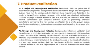7. Product Realization
7.3.5 Design and Development Verification Verification shall be performed in
accordance with planned arrangements to ensure that the design and development
outputs have met the design and development input requirements. Records of the
results of the verification and any necessary actions shall be maintained. Veri fication
confirms, through objective evidence, that the specified requirements have been
fulfilled. Confirmation can comprise activities such as performing alternate
calculations, comparing the new design specification to a similar proven design
specification, undertaking tests and demonstrations, and reviewing documents prior
to issue.
7.3.6 Design and Development Validation Design and development validation shall
be performed in accordance with planned arrangements to ensure that the resulting
product is capable of meeting the requirements for the specified application or
intended use, when known. Wherever practicable, validation shall be com pleted prior
to the delivery or implementation of the product. Records of the results of validation
and any nec essary actions shall be maintained. Validation confirms, through
objective evidence, that the requirements for a specific intended use have been
fulfilled.
 