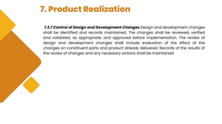 7. Product Realization
7.3.7 Control of Design and Development Changes Design and development changes
shall be identified and records maintained. The changes shall be reviewed, verified
and validated, as appropriate, and approved before implementation. The review of
design and development changes shall include evaluation of the effect of the
changes on constituent parts and product already delivered. Records of the results of
the review of changes and any necessary actions shall be maintained
 