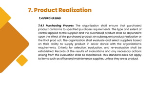 7. Product Realization
7.4 PURCHASING
7.4.1 Purchasing Process The organization shall ensure that purchased
product conforms to specified purchase requirements. The type and extent of
control applied to the supplier and the purchased product shall be dependent
upon the effect of the purchased product on subsequent product realization or
the final prod uct. The organization shall evaluate and select suppliers based
on their ability to supply product in accor dance with the organization’s
requirements. Criteria for selection, evaluation, and re-evaluation shall be
established. Records of the results of evaluations and any necessary actions
arising from the evaluation shall be maintained. This standard does not apply
to items such as office and maintenance supplies, unless they are a product
 