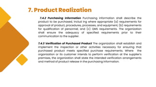 7. Product Realization
7.4.2 Purchasing Information Purchasing information shall describe the
product to be purchased, includ ing where appropriate (a) requirements for
approval of product, procedures, processes, and equipment, (b) requirements
for qualification of personnel, and (c) QMS requirements. The organization
shall ensure the adequacy of specified requirements prior to their
communication to the supplier.
7.4.3 Verification of Purchased Product The organization shall establish and
implement the inspection or other activities necessary for ensuring that
purchased product meets specified purchase requirements. Where the
organization or its customer intends to perform verification at the supplier’s
premises, the organization shall state the intended verification arrangements
and method of product release in the purchasing information.
 