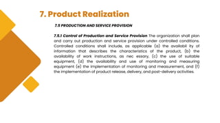 7. Product Realization
7.5 PRODUCTION AND SERVICE PROVISION
7.5.1 Control of Production and Service Provision The organization shall plan
and carry out production and service provision under controlled conditions.
Controlled conditions shall include, as applicable (a) the availabil ity of
information that describes the characteristics of the product, (b) the
availability of work instructions, as nec essary, (c) the use of suitable
equipment, (d) the availability and use of monitoring and measuring
equipment (e) the implementation of monitoring and measurement, and (f)
the implementation of product release, delivery, and post-delivery activities.
 