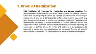 7. Product Realization
7.5.2 Validation of Processes for Production and Service Provision The
organization shall validate any processes for production and service provision
where the resulting output cannot be verified by subsequent monitoring or
measurement, and as a consequence, deficiencies become apparent only
after the product is in use or the service has been delivered. Validation shall
demonstrate the ability of these processes to achieve planned results. The
organization shall establish arrangements for these processes including, as
applicable (a) defined criteria for review and approval of the processes, (b)
approval of equipment and qualification of personnel, (c) use of specific
methods and procedures, (d) requirements for records, and (e) revalidation.
 