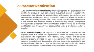 7. Product Realization
7.5.3 Identification and Traceability Where appropriate, the organization shall
identify the product by suit able means throughout product realization. The
organization shall identify the product status with respect to monitoring and
measurement requirements throughout product realization. Where traceability is
a require ment, the organization shall control and record the unique identification
of the product and maintain records. In some industry sectors, configuration
management is a means by which identification and traceability are maintained.
Identification can frequently be accomplished with a production router or
traveller.
7.5.4 Customer Property The organization shall exercise care with customer
property while it is under the organization’s control or being used by the
organization. The organization shall identify, verify, protect and safeguard
customer property provided for use or incorporation into the product. If any
customer property is lost, damaged, or otherwise found to be unsuitable for use,
the organization shall report this to the customer and main tain records.
Customer property can include intellectual property and personal data.
 