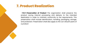 7. Product Realization
7.5.5 Preservation of Product The organization shall preserve the
product during internal processing and delivery to the intended
destination in order to maintain conformity to the requirements. This
preservation shall include identification, handling, packaging, storage,
and protection. Preservation shall also apply to the con stituent parts of
a product
 