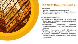IS0 9001 Requirements
Classification:
The first three clauses are informational.
The last five clauses are mandatory requirements
for organizations to meet.
Process Approach Emphasis:
Understanding and Fulfilling the Requirements:
Ensuring the organization's processes align with
ISO 9001 standards.
1.
Value-Added Consideration: Evaluating
processes based on their contributions to value
creation.
2.
Process Performance and Effectiveness:
Measuring and achieving desired results.
3.
Continual Improvement: Enhancing processes
through objective measurements and ongoing
refinements.
4.
 