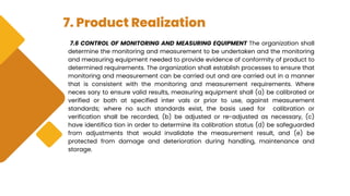 7. Product Realization
7.6 CONTROL OF MONITORING AND MEASURING EQUIPMENT The organization shall
determine the monitoring and measurement to be undertaken and the monitoring
and measuring equipment needed to provide evidence of conformity of product to
determined requirements. The organization shall establish processes to ensure that
monitoring and measurement can be carried out and are carried out in a manner
that is consistent with the monitoring and measurement requirements. Where
neces sary to ensure valid results, measuring equipment shall (a) be calibrated or
verified or both at specified inter vals or prior to use, against measurement
standards; where no such standards exist, the basis used for calibration or
verification shall be recorded, (b) be adjusted or re-adjusted as necessary, (c)
have identifica tion in order to determine its calibration status (d) be safeguarded
from adjustments that would invalidate the measurement result, and (e) be
protected from damage and deterioration during handling, maintenance and
storage.
 