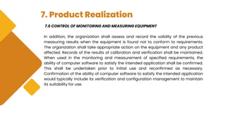 7. Product Realization
7.6 CONTROL OF MONITORING AND MEASURING EQUIPMENT
In addition, the organization shall assess and record the validity of the previous
measuring results when the equipment is found not to conform to requirements.
The organization shall take appropriate action on the equipment and any product
affected. Records of the results of calibration and verification shall be maintained.
When used in the monitoring and measurement of specified requirements, the
ability of computer software to satisfy the intended application shall be confirmed.
This shall be undertaken prior to initial use and reconfirmed as necessary.
Confirmation of the ability of computer software to satisfy the intended application
would typically include its verification and configuration management to maintain
its suitability for use.
 