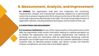 8. Measurement, Analysis, and Improvement
8.1 GENERAL The organization shall plan and implement the monitoring,
measurement, analysis, and improvement processes needed (a) to demonstrate
conformity to product requirements (b) to ensure conformity of the QMS, and (c) to
continually improve the effectiveness of the QMS. This shall include determination of
applicable methods, including statistical techniques, and the extent of their use.
8.2 MONITORING AND MEASUREMENT
8.2.1 Customer Satisfaction As one of the measurements of the performance of the
QMS, the organization shall monitor information relating to customer perception as
to whether the organization has met customer requirements. The methods for
obtaining and using this information shall be determined. Monitoring customer
perception can include inputs from sources such as customer satisfication surveys,
customer data on delivered product quality, user opinion surveys, lost business
analysis, compliments, war ranty claims and dealer reports
 