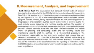 8. Measurement, Analysis, and Improvement
8.2.2 Internal Audit The organization shall conduct internal audits at planned
intervals to determine whether the QMS (a) conforms to the planned arrangements
(see 7.1), to the requirements of this standard, and to the requirements established
by the organization, and (b) is effectively implemented and maintained. An audit
program shall be planned, taking into consideration the status and importance of
the processes and areas to be audited, as well as the results of previous audits. The
audit criteria, scope, frequency, and methods shall be defined. The selection of
auditors and conduct of audits shall ensure objectivity and impartiality of the audit
process. Auditors shall not audit their own work. The responsibilities and require
ments for planning and conducting audits and for reporting results and
maintaining records shall be defined in a documented procedure. The
management responsible for the area being audited shall ensure that any
necessary corrections and corrective actions are taken without undue delay to
eliminate detected noncon formities and their causes. Follow-up activities shall
include the verification of the actions taken and the reporting of verification results.
ISO 19011 Guidelines on quality and/or environmental management audit ing can be
used for guidance
 