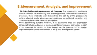 8. Measurement, Analysis, and Improvement
8.2.3 Monitoring and Measurement of Processes The organization shall apply
suitable methods for moni toring and, where applicable, measurement of the QMS
processes. These methods shall demonstrate the abil ity of the processes to
achieve planned results. When planned results are not achieved, correction and
corrective action shall be taken, as appropriate.
When determining suitable methods, it is adviseable that the organization
considers the type and extent of monitoring or takes measures appropriate to each
of its processes in relation to their impact on the conform ity to product
requirements and on the effectiveness of the quality management system.
 