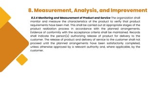 8. Measurement, Analysis, and Improvement
8.2.4 Monitoring and Measurement of Product and Service The organization shall
monitor and measure the characteristics of the product to verify that product
requirements have been met. This shall be carried out at appropriate stages of the
product realization process in accordance with the planned arrangements.
Evidence of conformity with the acceptance criteria shall be maintained. Records
shall indicate the person(s) authorizing release of product for delivery to the
customer. The release of product and delivery of service to the customer shall not
proceed until the planned arrangements have been satisfactorily completed,
unless otherwise approved by a relevant authority and, where applicable, by the
customer.
 