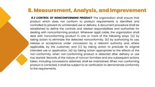 8. Measurement, Analysis, and Improvement
8.3 CONTROL OF NONCONFORMING PRODUCT The organization shall ensure that
product which does not conform to product requirements is identified and
controlled to prevent its unintended use or delivery. A document procedure shall be
established to define the controls and related responsibilities and authorities for
dealing with nonconforming product. Wherever appli cable, the organization shall
deal with nonconforming product in one or more of the following ways: (a) by
taking action to eliminate the detected nonconformity; (b) by authorizing its use,
release or acceptance under concession by a relevant authority and, where
applicable, by the customer; and (c) by taking action to preclude its original
intended use or application, (d) by taking action appropriate to the effects of the
non-conformity, when non-conforming product is detected after delivery or use
has started. Records of the nature of noncon formities and any subsequent actions
taken, including concessions obtained, shall be maintained. When non conforming
product is corrected, it shall be subject to re-verification to demonstrate conformity
to the requirements.
 
