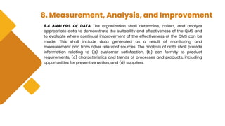 8. Measurement, Analysis, and Improvement
8.4 ANALYSIS OF DATA The organization shall determine, collect, and analyze
appropriate data to demonstrate the suitability and effectiveness of the QMS and
to evaluate where continual improvement of the effectiveness of the QMS can be
made. This shall include data generated as a result of monitoring and
measurement and from other rele vant sources. The analysis of data shall provide
information relating to (a) customer satisfaction, (b) con formity to product
requirements, (c) characteristics and trends of processes and products, including
opportunities for preventive action, and (d) suppliers.
 