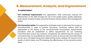 8. Measurement, Analysis, and Improvement
8.5 IMPROVEMENT
8.5.1 Continual Improvement The organization shall continually improve the
effectiveness of the QMS through the use of the quality policy, quality objectives,
audit results, analysis of data, corrective and pre ventive actions, and management
review.
8.5.2 Corrective Action The organization shall take action to eliminate the causes of
nonconformities in order to prevent recurrence. Corrective actions shall be
appropriate to the effects of the nonconformities encountered. Adocumented
procedure shall be established to define requirements for (a) reviewing
nonconformities (includ ing customer complaints), (b) determining the causes of
nonconformities, (c) evaluating the need for action to ensure that nonconformities
do not recur, (d) determining and implementing action needed, (e) records of the
results of action taken, and (f) reviewing the effectiveness of the corrective action
taken
 