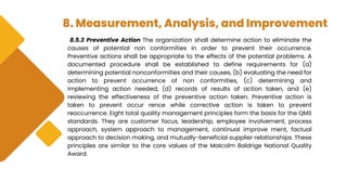 8. Measurement, Analysis, and Improvement
8.5.3 Preventive Action The organization shall determine action to eliminate the
causes of potential non conformities in order to prevent their occurrence.
Preventive actions shall be appropriate to the effects of the potential problems. A
documented procedure shall be established to define requirements for (a)
determining potential nonconformities and their causes, (b) evaluating the need for
action to prevent occurrence of non conformities, (c) determining and
implementing action needed, (d) records of results of action taken, and (e)
reviewing the effectiveness of the preventive action taken. Preventive action is
taken to prevent occur rence while corrective action is taken to prevent
reoccurrence. Eight total quality management principles form the basis for the QMS
standards. They are customer focus, leadership, employee involvement, process
approach, system approach to management, continual improve ment, factual
approach to decision making, and mutually-beneficial supplier relationships. These
principles are similar to the core values of the Malcolm Baldrige National Quality
Award.
 