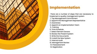 Implementation
There are a number of steps that are necessary to
implement a quality management system
1. Top Management Commitment
2. Appoint the Management Representative
3. Awareness
4. Appoint an Implementation Team
5. Training
6. Time Schedule
7. Select Element Owners
8. Review the Present System
9. Write the Documents
10. Install the New System
11. Internal Audit
12. Management Review
13. Preassessment
14. Registration
 