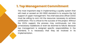 1. Top Management Commitment
The most important step in implementing a quality system that
will meet or exceed an ISO 9000 standard is to acquire the full
support of upper management. The chief executive officer (CEO)
must be willing to com mit the resources necessary to achieve
certification. This is critical to the success of the project. Without
the CEO’s support, the process may continuously run into
unnecessary roadblocks or even be doomed to failure. Because
top management is assigned specific responsibilities in the
standard, it is necessary that they be involved in its
implementation.
 