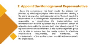 2. Appoint the Management Representative
Once the commitment has been made, the process can
proceed by adopting a project team approach and treating it
the same as any other business undertaking. The next step is the
appointment of a management representative. This person is
responsible for coordinating the implementation and
maintenance of the qual ity system and is the contact person for
all parties involved in the process, both internal and external. The
representative can be a member of the top management group
who is able to ensure that the quality system is effectively
implemented, documented, and maintained. The
implementation of the quality system should involve everyone in
the organization.
 