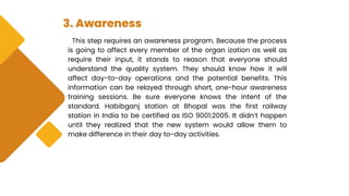 3. Awareness
This step requires an awareness program. Because the process
is going to affect every member of the organ ization as well as
require their input, it stands to reason that everyone should
understand the quality system. They should know how it will
affect day-to-day operations and the potential benefits. This
information can be relayed through short, one-hour awareness
training sessions. Be sure everyone knows the intent of the
standard. Habibganj station at Bhopal was the first railway
station in India to be certified as ISO 9001:2005. It didn’t happen
until they realized that the new system would allow them to
make difference in their day to-day activities.
 