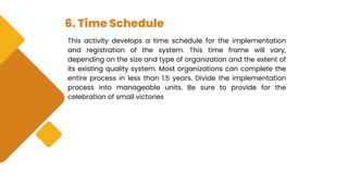 6. Time Schedule
This activity develops a time schedule for the implementation
and registration of the system. This time frame will vary,
depending on the size and type of organization and the extent of
its existing quality system. Most organizations can complete the
entire process in less than 1.5 years. Divide the implementation
process into manageable units. Be sure to provide for the
celebration of small victories
 