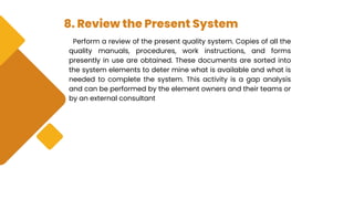 8. Review the Present System
Perform a review of the present quality system. Copies of all the
quality manuals, procedures, work instructions, and forms
presently in use are obtained. These documents are sorted into
the system elements to deter mine what is available and what is
needed to complete the system. This activity is a gap analysis
and can be performed by the element owners and their teams or
by an external consultant
 