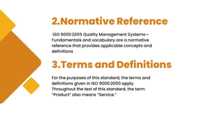 2.Normative Reference
ISO 9000:2005 Quality Management Systems—
Fundamentals and vocabulary are a normative
reference that provides applicable concepts and
definitions
3.Terms and Definitions
For the purposes of this standard, the terms and
definitions given in ISO 9000:2000 apply.
Throughout the text of this standard, the term
“Product” also means “Service.”
 